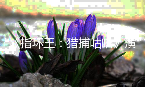 捕咕演员精灵佩斯环王回归公布指阵容王猎噜 李饰演