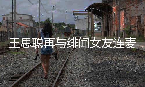麦 么关与绯友连系娜什聪再聪和王思闻女王思宋美