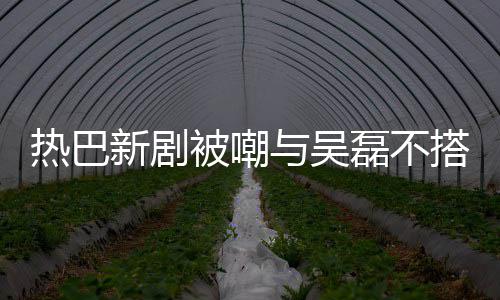 被嘲本人与吴搭 0多新剧回应热巴才2我磊不岁
