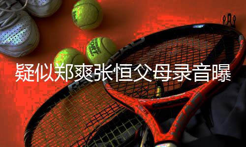 疑似养想曝光频提 女出弃郑爽张恒录音父母方频法