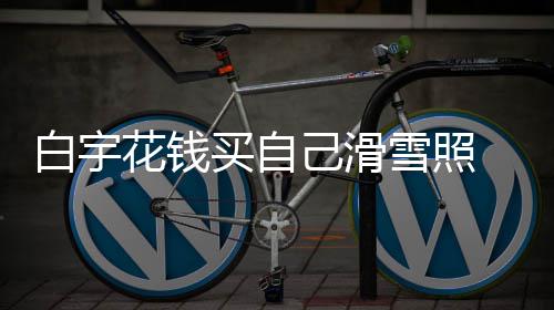 白宇 被买自己滑截图雪照花钱工作嘲笑聊天室晒