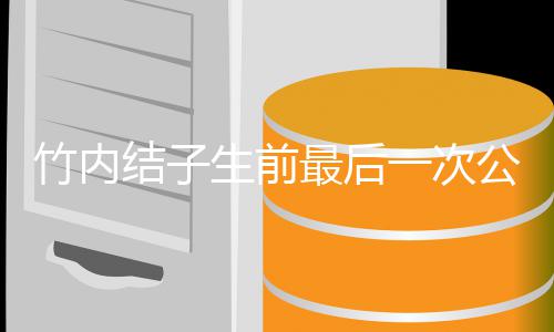 一次结子家事 笑容幸公开竹内最后亮相福谈生前