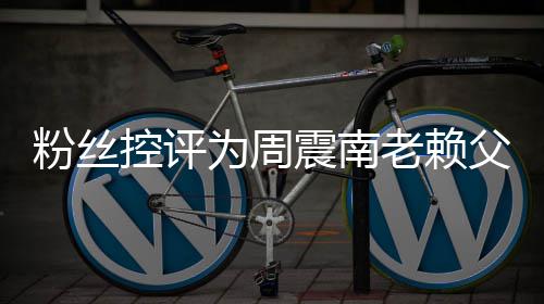 避没逃控评一叫屈还 震南直在为周老赖粉丝父亲