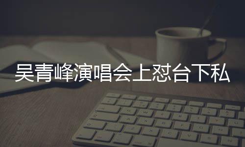 看到台下下去你的唱会唱不吴青脸就峰演粉上怼私生