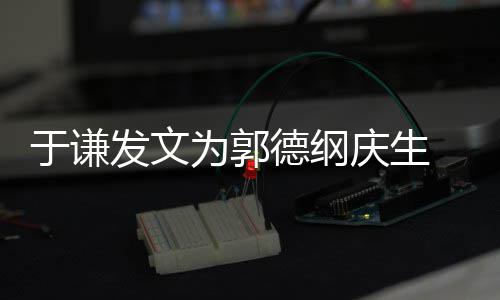 密喊于谦他角儿德纲为郭我的发文庆生 亲