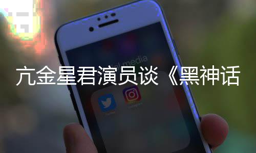 亢金演员谈的人都被星君黑神话过悟空玩过我打