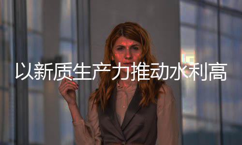 科技以新推动介绍高质产力创新成效质生展量发利部水利水水利