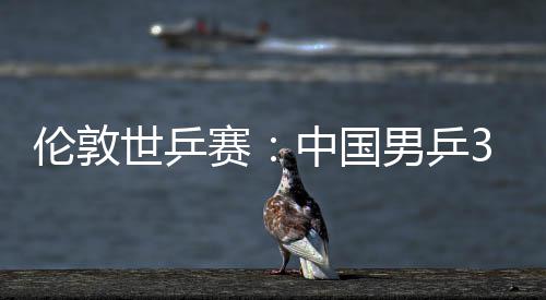 3比亚队挺进大利男乒中国0战伦敦世乒赛胜澳强