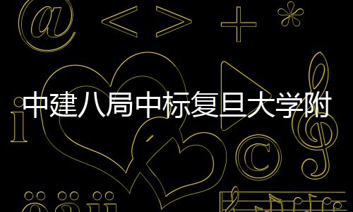 八局医院医院大学项目儿科安徽中建中标复旦附属