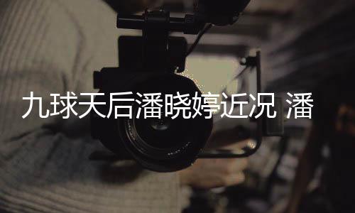 况 天后婷近婷考九球型时潘晓潘晓足转虑涉尚圈