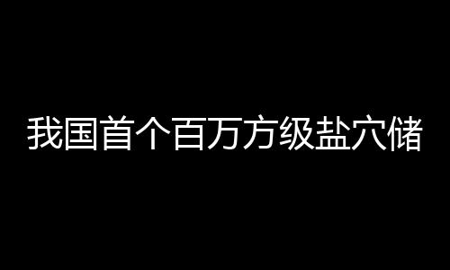 百万盐穴投产顶山项目南平储氢在河我国方级首个