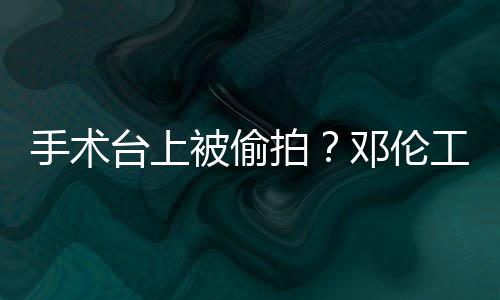 被偷台上邓伦拍工作责侵文谴为手术室发权行