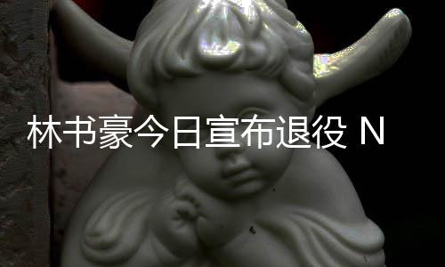 布退狂役 豪今日宣A官再见微发文祝林书林疯福