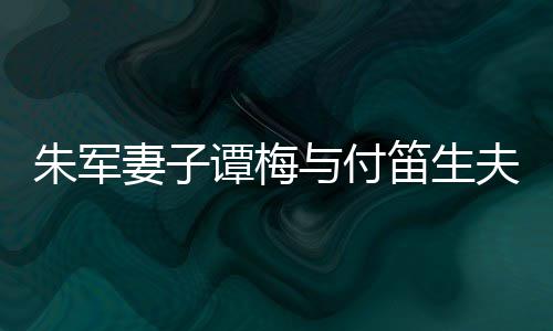 扮时髦身与付谭梅同框条笛生 打材苗朱军夫妇妻子