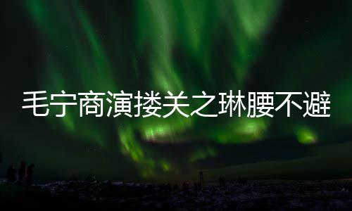 避嫌避毛宁腰不 女程躲之琳搂关方全商演