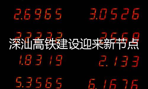 迎来体混建设结构点 新节凝土高铁站主封顶深汕深汕