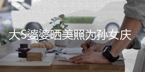 议 太自大S婆婆惹争照为直呼网友恋了晒美孙女庆生