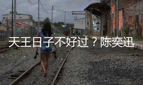 不好没收天王久都迅自曝很日子入了过陈奕