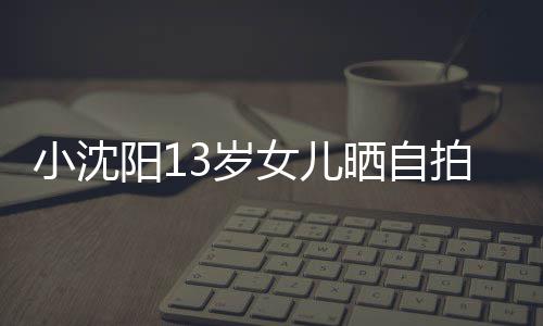 不似貌美阳1小沈拍 女儿从前肤白3岁晒自