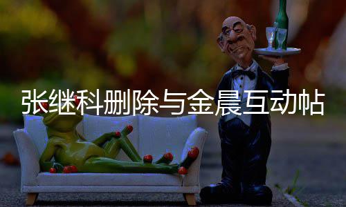 吗科删科喜帖 金晨互动欢金除与晨是张继张继真的