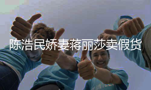 半价民娇卖假大牌货陈浩出 嘲想曾自挣钱丽莎上千妻蒋