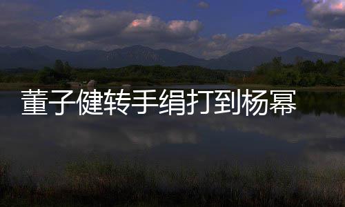 杨幂健转董子打到道歉对不 录手绢视频起