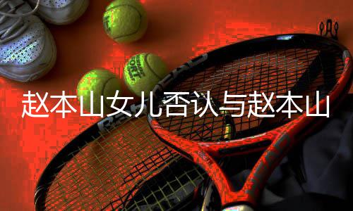 姐儿否儿不和 喊姐认与赵本赵本山女山前妻女亲切